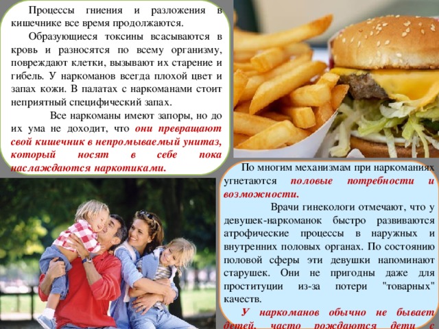 Процессы гниения и разложения в кишечнике все время продолжаются. Образующиеся токсины всасываются в кровь и разносятся по всему организму, повреждают клетки, вызывают их старение и гибель. У наркоманов всегда плохой цвет и запах кожи. В палатах с наркоманами стоит неприятный специфический запах.  Все наркоманы имеют запоры, но до их ума не доходит, что они превращают свой кишечник в непромываемый унитаз, который носят в себе пока наслаждаются наркотиками. По многим механизмам при наркоманиях угнетаются половые потребности и возможности.  Врачи гинекологи отмечают, что у девушек-наркоманок быстро развиваются атрофические процессы в наружных и внутренних половых органах. По состоянию половой сферы эти девушки напоминают старушек. Они не пригодны даже для проституции из-за потери 
