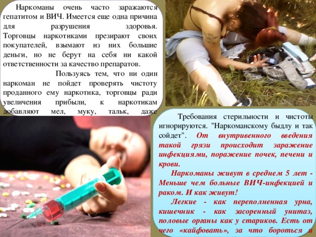 Наркоманы очень часто заражаются гепатитом и ВИЧ. Имеется еще одна причина для разрушения здоровья.  Торговцы наркотиками презирают своих покупателей, взымают из них большие деньги, но не берут на себя ни какой ответственности за качество препаратов.  Пользуясь тем, что ни один наркоман не пойдет проверять чистоту проданного ему наркотика, торговцы ради увеличения прибыли, к наркотикам добавляют мел, муку, тальк, даже стиральный порошок.  Требования стерильности и чистоты игнорируются. 