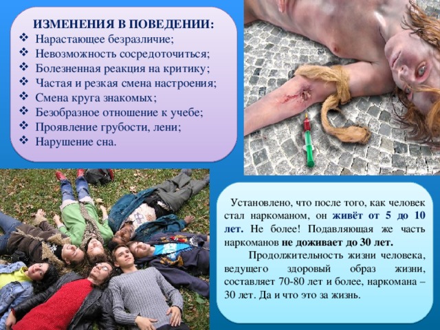 ИЗМЕНЕНИЯ В ПОВЕДЕНИИ:  Нарастающее безразличие;  Невозможность сосредоточиться;  Болезненная реакция на критику;  Частая и резкая смена настроения;  Смена круга знакомых;  Безобразное отношение к учебе;  Проявление грубости, лени;  Нарушение сна.  Установлено, что после того, как человек стал наркоманом, он живёт от 5 до 10 лет. Не более! Подавляющая же часть наркоманов не доживает до 30 лет.  Продолжительность жизни человека, ведущего здоровый образ жизни, составляет 70-80 лет и более, наркомана – 30 лет. Да и что это за жизнь. 