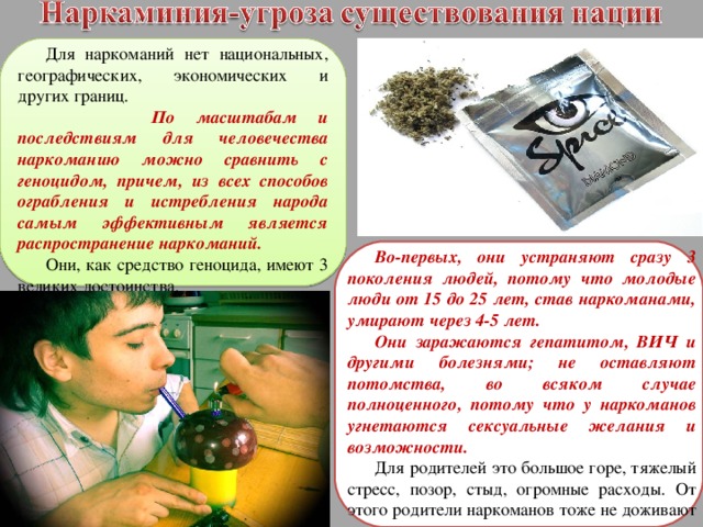 Для наркоманий нет национальных, географических, экономических и других границ.  По масштабам и последствиям для человечества наркоманию можно сравнить с геноцидом, причем, из всех способов ограбления и истребления народа самым эффективным является распространение наркоманий. Они, как средство геноцида, имеют 3 великих достоинства. Во-первых, они устраняют сразу 3 поколения людей, потому что молодые люди от 15 до 25 лет, став наркоманами, умирают через 4-5 лет. Они заражаются гепатитом, ВИЧ и другими болезнями; не оставляют потомства, во всяком случае полноценного, потому что у наркоманов угнетаются сексуальные желания и возможности. Для родителей это большое горе, тяжелый стресс, позор, стыд, огромные расходы. От этого родители наркоманов тоже не доживают своего века и умирают раньше времени от болезней. 