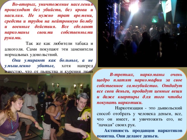 Во-вторых, уничтожение населения происходит без убийств, без крови и насилия. Не нужно трат времени, средств и трудов на нейтронную бомбу и военные действия. Все сделают наркоманы своими собственными руками.  Так же как любители табака и алкоголя. Сами покупают эти заменители нормальных удовольствий. Они умирают как больные, а не умышленно убитые, хотя наперед известно, что от пьянства и курения люди вымирают и вырождаются.  В-третьих, наркоманы очень щедро платят наркомафии за свое собственное самоубийство. Отдадут все свои деньги, продадут ценные вещи и даже квартиры для того чтобы покупать наркотики.  Наркотизация - это дьявольский способ отобрать у человека деньги, все, что он имеет, и уничтожить его, не 
