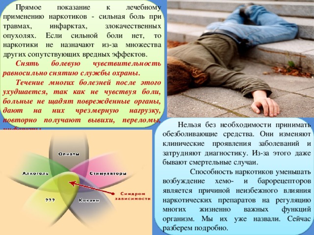 Прямое показание к лечебному применению наркотиков - сильная боль при травмах, инфарктах, злокачественных опухолях. Если сильной боли нет, то наркотики не назначают из-за множества других сопутствующих вредных эффектов. Снять болевую чувствительность равносильно снятию службы охраны. Течение многих болезней после этого ухудшается, так как не чувствуя боли, больные не щадят поврежденные органы, дают на них чрезмерную нагрузку, повторно получают вывихи, переломы, инфаркты. Нельзя без необходимости принимать обезболивающие средства. Они изменяют клинические проявления заболеваний и затрудняют диагностику. Из-за этого даже бывают смертельные случаи.  Способность наркотиков уменьшать возбуждение хемо- и барорецепторов является причиной неизбежного влияния наркотических препаратов на регуляцию многих жизненно важных функций организм. Мы их уже назвали. Сейчас разберем подробно. 