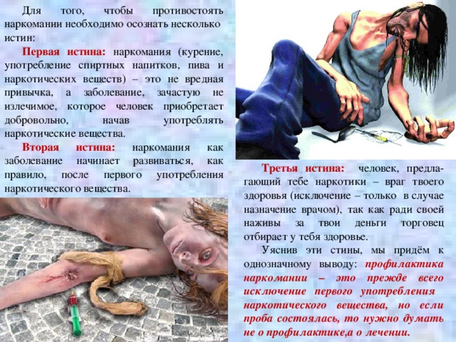 Для того, чтобы противостоять наркомании необходимо осознать несколько истин: Первая истина: наркомания (курение, употребление спиртных напитков, пива и наркотических веществ) – это не вредная привычка, а заболевание, зачастую не излечимое, которое человек приобретает добровольно, начав употреблять наркотические вещества. Вторая истина: наркомания как заболевание начинает развиваться, как правило, после первого употребления наркотического вещества. Третья истина: человек, предла-гающий тебе наркотики – враг твоего здоровья (исключение – только в случае назначение врачом), так как ради своей наживы за твои деньги торговец отбирает у тебя здоровье. Уяснив эти стины, мы придём к однозначному выводу: профилактика наркомании – это прежде всего исключение первого употребления наркотического вещества, но если проба состоялась, то нужно думать не о профилактике,а о лечении. 6 
