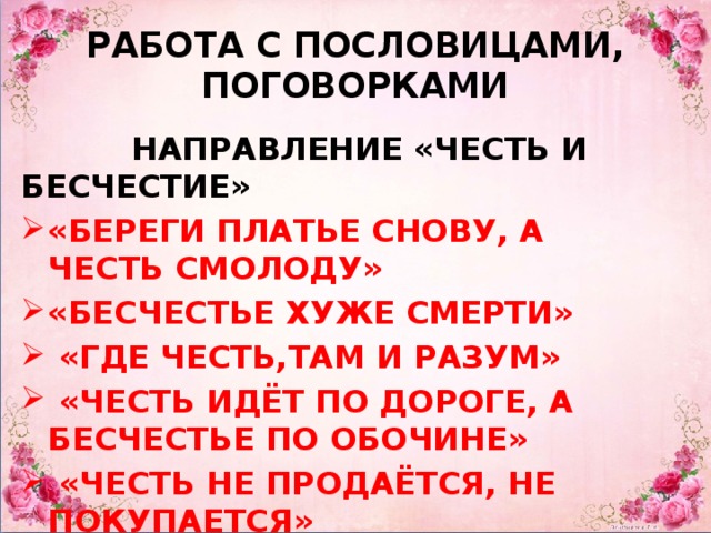 РАБОТА С ПОСЛОВИЦАМИ, ПОГОВОРКАМИ  НАПРАВЛЕНИЕ «ЧЕСТЬ И БЕСЧЕСТИЕ» «БЕРЕГИ ПЛАТЬЕ СНОВУ, А ЧЕСТЬ СМОЛОДУ» «БЕСЧЕСТЬЕ ХУЖЕ СМЕРТИ»  «ГДЕ ЧЕСТЬ,ТАМ И РАЗУМ»  «ЧЕСТЬ ИДЁТ ПО ДОРОГЕ, А БЕСЧЕСТЬЕ ПО ОБОЧИНЕ»  «ЧЕСТЬ НЕ ПРОДАЁТСЯ, НЕ ПОКУПАЕТСЯ»