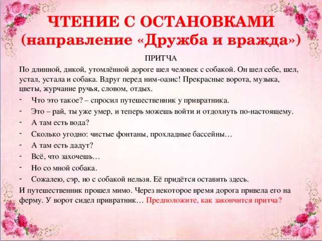 ЧТЕНИЕ С ОСТАНОВКАМИ  (направление «Дружба и вражда») ПРИТЧА По длинной, дикой, утомлённой дороге шел человек с собакой. Он шел себе, шел, устал, устала и собака. Вдруг перед ним-оазис! Прекрасные ворота, музыка, цветы, журчание ручья, словом, отдых. Что это такое? – спросил путешественник у привратника. Это – рай, ты уже умер, и теперь можешь войти и отдохнуть по-настоящему. А там есть вода? Сколько угодно: чистые фонтаны, прохладные бассейны… А там есть дадут? Всё, что захочешь… Но со мной собака. Сожалею, сэр, но с собакой нельзя. Её придётся оставить здесь. И путешественник прошел мимо. Через некоторое время дорога привела его на ферму. У ворот сидел привратник… Предположите, как закончится притча?