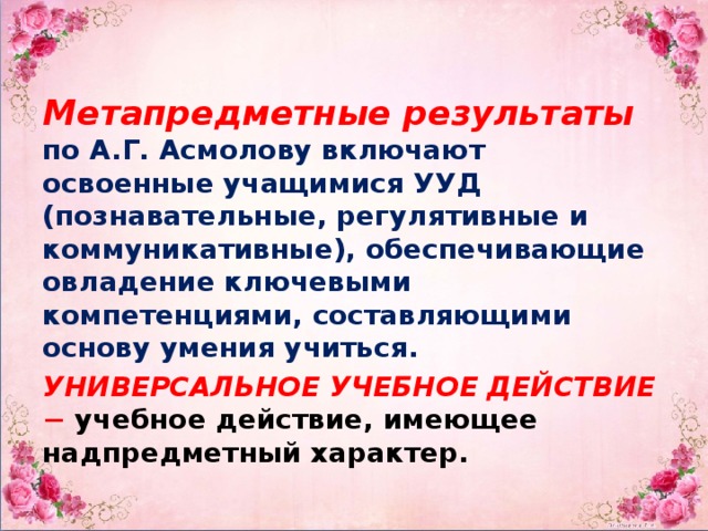 Метапредметные  результаты  по А.Г. Асмолову включают освоенные учащимися УУД (познавательные, регулятивные и коммуникативные), обеспечивающие овладение ключевыми компетенциями, составляющими основу умения учиться. УНИВЕРСАЛЬНОЕ УЧЕБНОЕ ДЕЙСТВИЕ − учебное действие, имеющее надпредметный характер.