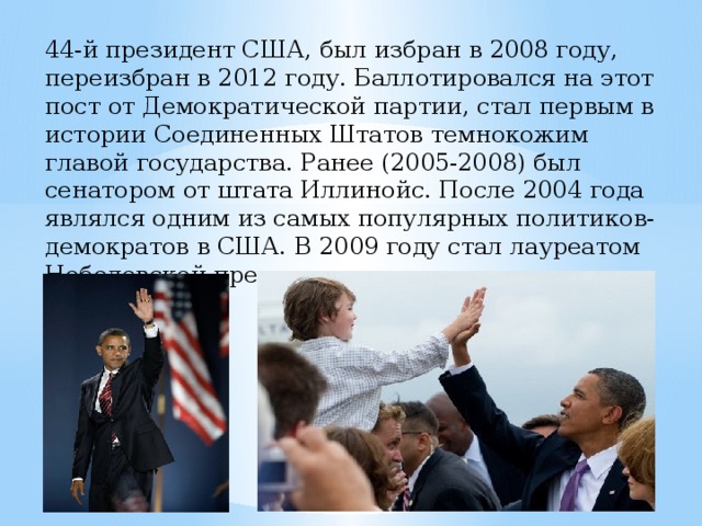44-й президент США, был избран в 2008 году, переизбран в 2012 году. Баллотировался на этот пост от Демократической партии, стал первым в истории Соединенных Штатов темнокожим главой государства. Ранее (2005-2008) был сенатором от штата Иллинойс. После 2004 года являлся одним из самых популярных политиков-демократов в США. В 2009 году стал лауреатом Нобелевской премии мира. 