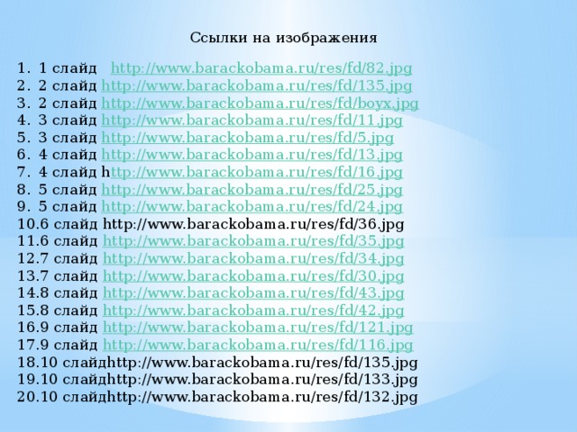 Ссылки на изображения 1 слайд http://www.barackobama.ru/res/fd/82.jpg 2 слайд http://www.barackobama.ru/res/fd/135.jpg 2 слайд http://www.barackobama.ru/res/fd/boyx.jpg 3 слайд http://www.barackobama.ru/res/fd/11.jpg 3 слайд http://www.barackobama.ru/res/fd/5.jpg 4 слайд http://www.barackobama.ru/res/fd/13.jpg 4 слайд h ttp://www.barackobama.ru/res/fd/16.jpg 5 слайд http://www.barackobama.ru/res/fd/25.jpg 5 слайд http://www.barackobama.ru/res/fd/24.jpg 6 слайд http://www.barackobama.ru/res/fd/36.jpg 6 слайд http://www.barackobama.ru/res/fd/35.jpg 7 слайд http://www.barackobama.ru/res/fd/34.jpg 7 слайд http://www.barackobama.ru/res/fd/30.jpg 8 слайд http://www.barackobama.ru/res/fd/43.jpg 8 слайд http://www.barackobama.ru/res/fd/42.jpg 9 слайд http://www.barackobama.ru/res/fd/121.jpg 9 слайд http://www.barackobama.ru/res/fd/116.jpg 10 слайдhttp://www.barackobama.ru/res/fd/135.jpg 10 слайдhttp://www.barackobama.ru/res/fd/133.jpg 10 слайдhttp://www.barackobama.ru/res/fd/132.jpg 