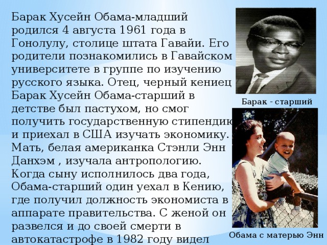 Барак Хусейн Обама-младший родился 4 августа 1961 года в Гонолулу, столице штата Гавайи. Его родители познакомились в Гавайском университете в группе по изучению русского языка. Отец, черный кениец Барак Хусейн Обама-старший в детстве был пастухом, но смог получить государственную стипендию и приехал в США изучать экономику. Мать, белая американка Стэнли Энн Данхэм , изучала антропологию. Когда сыну исполнилось два года, Обама-старший один уехал в Кению, где получил должность экономиста в аппарате правительства. С женой он развелся и до своей смерти в автокатастрофе в 1982 году видел сына единственный раз. Барак - старший Обама с матерью Энн 