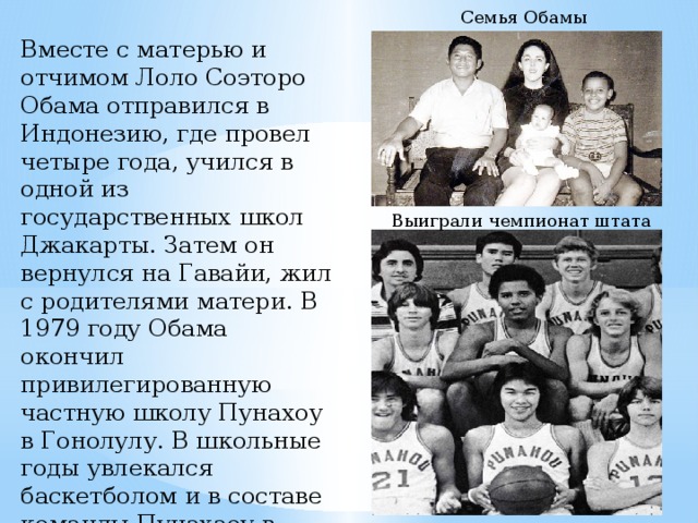 Семья Обамы Вместе с матерью и отчимом Лоло Соэторо Обама отправился в Индонезию, где провел четыре года, учился в одной из государственных школ Джакарты. Затем он вернулся на Гавайи, жил с родителями матери. В 1979 году Обама окончил привилегированную частную школу Пунахоу в Гонолулу. В школьные годы увлекался баскетболом и в составе команды Пунахаоу в 1979 году выиграл чемпионат штата.  Выиграли чемпионат штата 