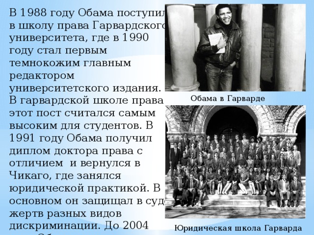 В 1988 году Обама поступил в школу права Гарвардского университета, где в 1990 году стал первым темнокожим главным редактором университетского издания. В гарвардской школе права этот пост считался самым высоким для студентов. В 1991 году Обама получил диплом доктора права с отличием и вернулся в Чикаго, где занялся юридической практикой. В основном он защищал в суде жертв разных видов дискриминации. До 2004 года Обама преподавал в школе права Чикагского университета. Обама в Гарварде Юридическая школа Гарварда 