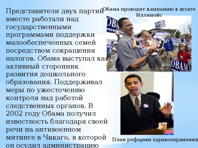 Обама проводит кампанию в штате Иллинойс Представители двух партий вместе работали над государственными программами поддержки малообеспеченных семей посредством сокращения налогов. Обама выступал как активный сторонник развития дошкольного образования. Поддерживал меры по ужесточению контроля над работой следственных органов. В 2002 году Обама получил известность благодаря своей речи на антивоенном митинге в Чикаго, в которой он осудил администрацию  Джордша  Буша по вторжению в Ирак. План реформы здравоохранения 