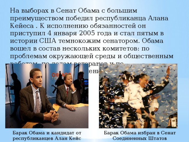 На выборах в Сенат Обама с большим преимуществом победил республиканца Алана Кейеса . К исполнению обязанностей он приступил 4 января 2005 года и стал пятым в истории США темнокожим сенатором. Обама вошел в состав нескольких комитетов: по проблемам окружающей среды и общественным работам, по делам ветеранов и по международным отношениям. Барак Обама и кандидат от республиканцев Алан Кейс Барак Обама избран в Сенат Соединенных Штатов 