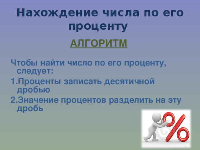 Нахождение числа по его проценту АЛГОРИТМ  Чтобы найти число по его проценту, следует: 1.Проценты записать десятичной дробью 2.Значение процентов разделить на эту дробь   