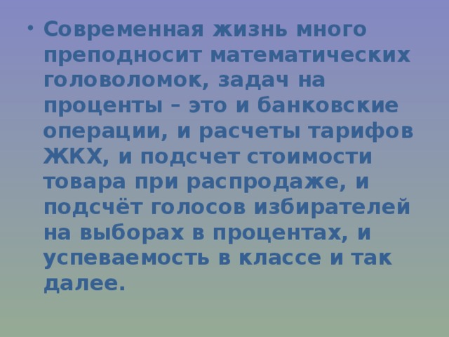 Современная жизнь много преподносит математических головоломок, задач на проценты – это и банковские операции, и расчеты тарифов ЖКХ, и подсчет стоимости товара при распродаже, и подсчёт голосов избирателей на выборах в процентах, и успеваемость в классе и так далее. 