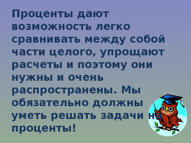 Проценты дают возможность легко сравнивать между собой части целого, упрощают расчеты и поэтому они нужны и очень распространены. Мы обязательно должны уметь решать задачи на проценты! 
