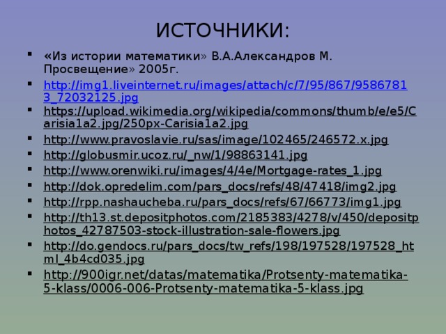 ИСТОЧНИКИ:   « Из истории математики» В.А.Александров М. Просвещение» 2005г. http://img1.liveinternet.ru/images/attach/c/7/95/867/95867813_72032125.jpg https://upload.wikimedia.org/wikipedia/commons/thumb/e/e5/Carisia1a2.jpg/250px-Carisia1a2.jpg http://www.pravoslavie.ru/sas/image/102465/246572.x.jpg http://globusmir.ucoz.ru/_nw/1/98863141.jpg http://www.orenwiki.ru/images/4/4e/Mortgage-rates_1.jpg http://dok.opredelim.com/pars_docs/refs/48/47418/img2.jpg http://rpp.nashaucheba.ru/pars_docs/refs/67/66773/img1.jpg http://th13.st.depositphotos.com/2185383/4278/v/450/depositphotos_42787503-stock-illustration-sale-flowers.jpg http://do.gendocs.ru/pars_docs/tw_refs/198/197528/197528_html_4b4cd035.jpg http://900igr.net/datas/matematika/Protsenty-matematika-5-klass/0006-006-Protsenty-matematika-5-klass.jpg    