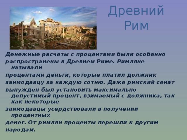 Древний Рим Денежные расчеты с процентами были особенно распространены в Древнем Риме. Римляне называли процентами деньги, которые платил должник заимодавцу за каждую сотню. Даже римский сенат вынужден был установить максимально допустимый процент, взимаемый с должника, так как некоторые заимодавцы усердствовали в получении процентных денег. От римлян проценты перешли к другим народам. 