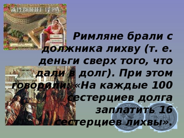 Римляне брали с  должника лихву (т. е.  деньги сверх того, что  дали в долг). При этом  говорили: «На каждые 100  сестерциев долга  заплатить 16  сестерциев лихвы». 