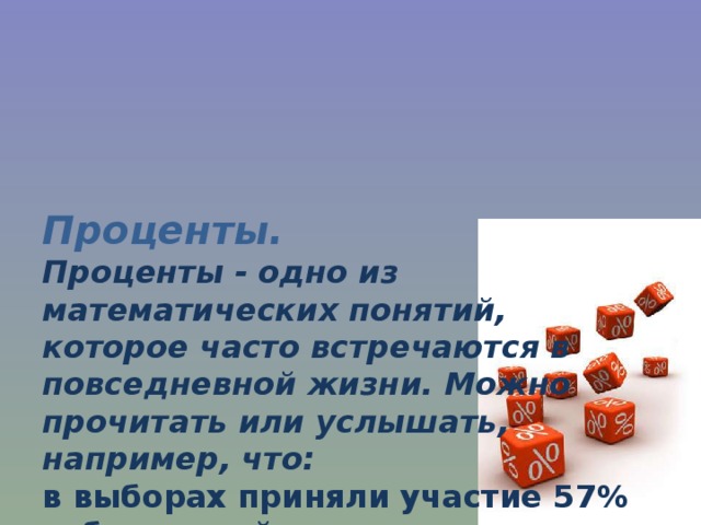 Проценты.  Проценты - одно из математических понятий,  которое часто встречаются в повседневной жизни. Можно прочитать или услышать,  например, что:  в выборах приняли участие 57% избирателей,  банк начисляет 17% годовых,  молоко содержит 1,5% жира,  материал содержит 100% хлопка 