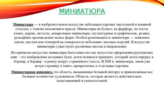 Миниатюра Миниатюра — в изобразительном искусстве небольшая картина тщательной и изящной отделки, с тонким наложением красок. Миниатюры на бумаге, на фарфоре, на кости, камне, дереве, металле, акварельные миниатюры, скульптурные и графические, резные, рельефные произведения малых форм. Особая разновидность миниатюры — живопись лаком, маслом или темперой на поверхности небольших лаковых изделий. В искусстве миниатюры существуют различные школы и направления. Исторически искусство миниатюры было известно как искусство оформления рукописных книг - это изображения заглавных букв, затем появился орнамент, который затем перерос в бордюр, а бордюр - в рамку вокруг страничного текста. В XIII в. миниатюры, заняв уже целую страницу в книге, превратились в отдельные картины. Миниатюрная живопись это область, вызывающая большой интерес и привлекающая все большее количество художников. Область, которая является действительно захватывающей и увлекательной.   