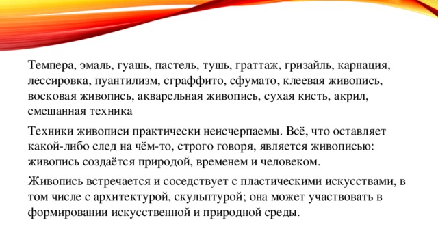 Темпера, эмаль, гуашь, пастель, тушь, граттаж, гризайль, карнация, лессировка, пуантилизм, сграффито, сфумато, клеевая живопись, восковая живопись, акварельная живопись, сухая кисть, акрил, смешанная техника Техники живописи практически неисчерпаемы. Всё, что оставляет какой-либо след на чём-то, строго говоря, является живописью: живопись создаётся природой, временем и человеком. Живопись встречается и соседствует с пластическими искусствами, в том числе с архитектурой, скульптурой; она может участвовать в формировании искусственной и природной среды. 
