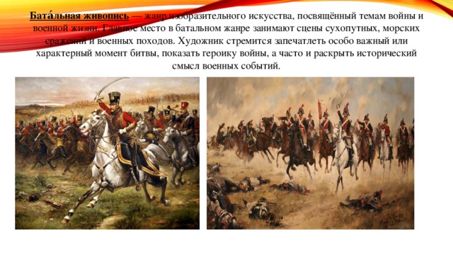 Бата́льная живопись  — жанр изобразительного искусства, посвящённый темам войны и военной жизни. Главное место в батальном жанре занимают сцены сухопутных, морских сражений и военных походов. Художник стремится запечатлеть особо важный или характерный момент битвы, показать героику войны, а часто и раскрыть исторический смысл военных событий. 