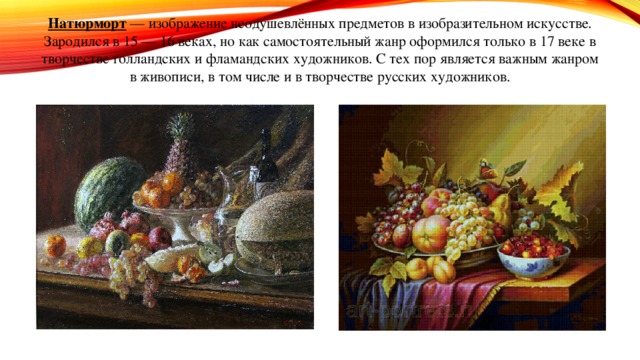 Натюрморт  — изображение неодушевлённых предметов в изобразительном искусстве. Зародился в 15 — 16 веках, но как самостоятельный жанр оформился только в 17 веке в творчестве голландских и фламандских художников. С тех пор является важным жанром в живописи, в том числе и в творчестве русских художников. 