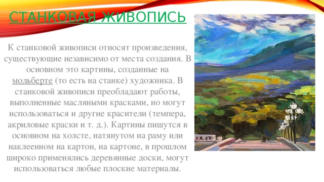 Станковая живопись   К станковой живописи относят произведения, существующие независимо от места создания. В основном это картины, созданные на мольберте  (то есть на станке) художника. В станковой живописи преобладают работы, выполненные масляными красками, но могут использоваться и другие красители (темпера, акриловые краски и т. д.). Картины пишутся в основном на холсте, натянутом на раму или наклеенном на картон, на картоне, в прошлом широко применялись деревянные доски, могут использоваться любые плоские материалы. 