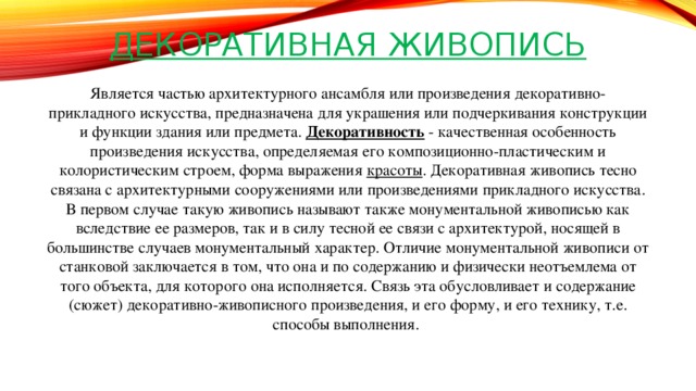 Декоративная живопись Является частью архитектурного ансамбля или произведения декоративно-прикладного искусства, предназначена для украшения или подчеркивания конструкции и функции здания или предмета.  Декоративность  - качественная особенность произведения искусства, определяемая его композиционно-пластическим и колористическим строем, форма выражения  красоты . Декоративная живопись тесно связана с архитектурными сооружениями или произведениями прикладного искусства. В первом случае такую живопись называют также монументальной живописью как вследствие ее размеров, так и в силу тесной ее связи с архитектурой, носящей в большинстве случаев монументальный характер. Отличие монументальной живописи от станковой заключается в том, что она и по содержанию и физически неотъемлема от того объекта, для которого она исполняется. Связь эта обусловливает и содержание (сюжет) декоративно-живописного произведения, и его форму, и его технику, т.е. способы выполнения.    