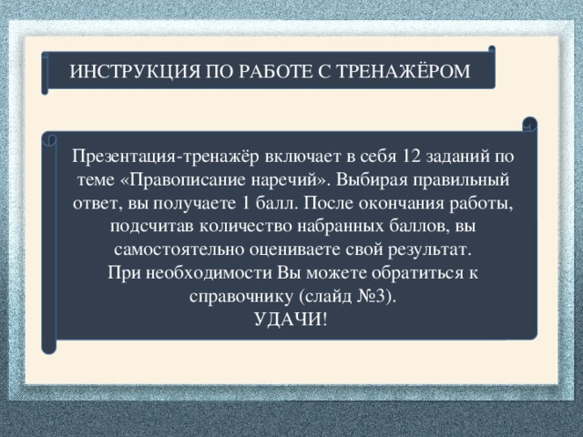 ИНСТРУКЦИЯ ПО РАБОТЕ С ТРЕНАЖЁРОМ Презентация-тренажёр включает в себя 12 заданий по теме «Правописание наречий». Выбирая правильный ответ, вы получаете 1 балл. После окончания работы, подсчитав количество набранных баллов, вы самостоятельно оцениваете свой результат. При необходимости Вы можете обратиться к справочнику (слайд №3). УДАЧИ!