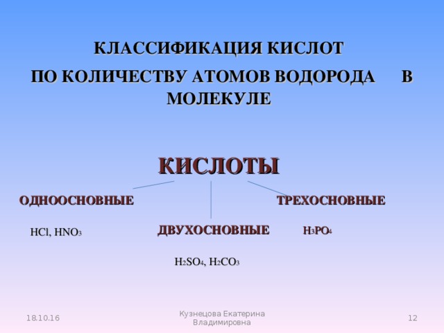 КЛАССИФИКАЦИЯ КИСЛОТ   ПО КОЛИЧЕСТВУ АТОМОВ ВОДОРОДА В МОЛЕКУЛЕ КИСЛОТЫ  ОДНООСНОВНЫЕ ТРЕХОСНОВНЫЕ   ДВУХОСНОВНЫЕ  H 3 PO 4 HCl, HNO 3 H 2 SO 4 , H 2 CO 3 18.10.16  Кузнецова Екатерина Владимировна 