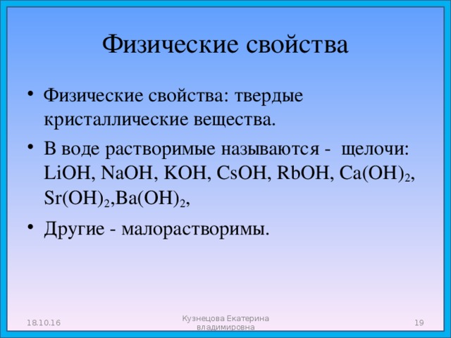 Физические свойства Физические свойства: твердые кристаллические вещества. В воде растворимые называются - щелочи: LiOH, NaOH, KOH, CsOH, RbOH, Ca(OH) 2 , Sr(OH) 2 ,Ba(OH) 2 , Другие - малорастворимы.  18.10.16 Кузнецова Екатерина владимировна  