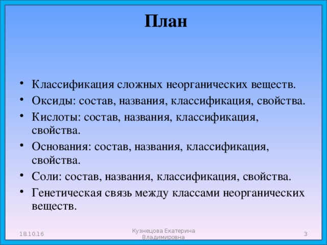  План   Классификация сложных неорганических веществ. Оксиды: состав, названия, классификация, свойства. Кислоты: состав, названия, классификация, свойства. Основания: состав, названия, классификация, свойства. Соли: состав, названия, классификация, свойства. Генетическая связь между классами неорганических веществ. 18.10.16 Кузнецова Екатерина Владимировна  