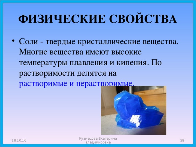 ФИЗИЧЕСКИЕ СВОЙСТВА Соли - твердые кристаллические вещества. Многие вещества имеют высокие температуры плавления и кипения. По растворимости делятся на растворимые и нерастворимые. 18.10.16 Кузнецова Екатерина владимировна  