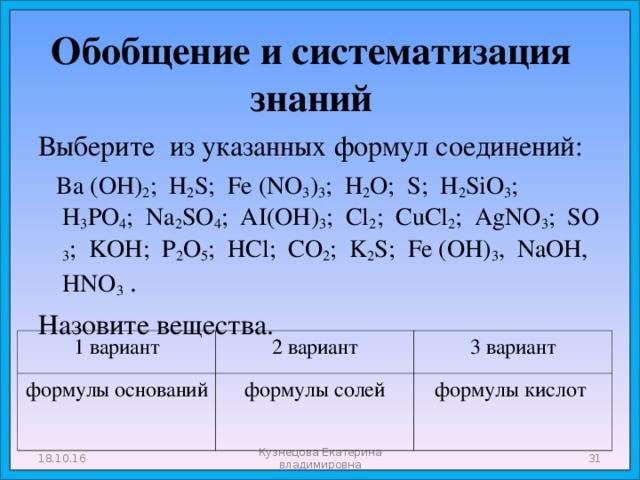 Обобщение и систематизация знаний Выберите из указанных формул соединений:  Ba (OH) 2 ; H 2 S; Fe (NO 3 ) 3 ; H 2 O; S; H 2 SiO 3 ; H 3 PO 4 ; Na 2 SO 4 ; AI(OH) 3 ; Cl 2 ; CuCl 2 ; AgNO 3 ; SO 3 ; KOH; P 2 O 5 ; HCl; CO 2 ; K 2 S; Fe (OH) 3 , NaOH, HNO 3  . Назовите вещества. 1 вариант формулы оснований 2 вариант 3 вариант формулы солей формулы кислот 18.10.16 Кузнецова Екатерина владимировна  