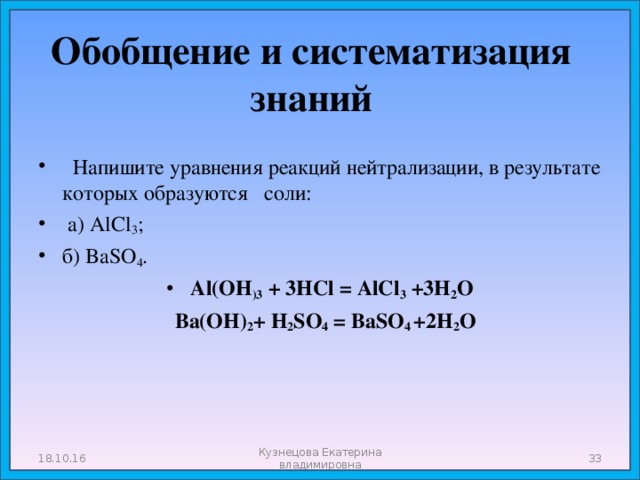 Обобщение и систематизация знаний  Напишите уравнения реакций нейтрализации, в результате которых образуются соли:  а) AlCl 3 ; б) BaSO 4 . Al(OH )3 + 3HCl = AlCl 3 +3H 2 O  Ba(OH) 2 + H 2 SO 4 = BaSO 4 +2H 2 O 18.10.16 Кузнецова Екатерина владимировна  