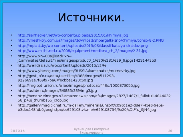 Источники. http://selfhacker.net/wp-content/uploads/2015/01/khimiya.jpg http://vneshkoly.com.ua/images/download/Shpargalki-zno/Khimiya/consp-8-2.PNG http://mplast.by/wp-content/uploads/2015/06/klassifikatsiya-oksidov.png http://www.mitht.rssi.ru/2008/equipment/mediana_ch_2/images/2-31.jpg http://www.xn--80ajjl0ack.xn--j1amh/sites/default/files/images/product/_1%20%281%29_6.jpg?1423144253 http://weirdasia.ru/wpcontent/uploads/2015/12/% http://www.ybereg.com/images/RUSSIA/kamchatka/mutnovsky.jpg http://gost.jofo.ru/data/userfiles/4988/images/511293-9226691e7f69f97ba64fecbbe1420c60.jpg http://img.opt-union.ru/alias/images/photocat/446x/1000873055.jpg http://uslide.ru/images/3/9885/389/img3.jpg http://bonanzleimages.s3.amazonaws.com/afu/images/2827/1467/il_fullxfull.464403258_p4uj_thumb155_crop.jpg http://gallery.magic-chat.ru/m-gallery/minerals/unsort/c096c1e2-d8e7-43e6-9e5a-b3dbc148fdb0.jpeghttp://cs629108.vk.me/v629108754/9b20/sDtFfu_SjN4.jpg            18.10.16  Кузнецова Екатерина Владимировна 