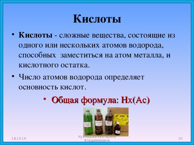 Кислоты Кислоты  -  сложные вещества, состоящие из одного или нескольких атомов водорода, способных заместиться на атом металла, и кислотного остатка. Число атомов водорода определяет основность кислот. Общая формула: Нх(Ас) 18.10.16 Кузнецова Екатерина Владимировна  