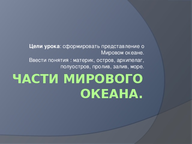 Цели урока : сформировать представление о Мировом океане. Ввести понятия : материк, остров, архипелаг, полуостров, пролив, залив, море. Части Мирового океана. 
