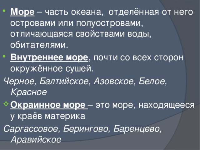 Море – часть океана, отделённая от него островами или полуостровами, отличающаяся свойствами воды, обитателями. Внутреннее море , почти со всех сторон окружённое сушей. Черное, Балтийское, Азовское, Белое, Красное Окраинное море – это море, находящееся у краёв материка Саргассовое, Берингово, Баренцево, Аравийское 