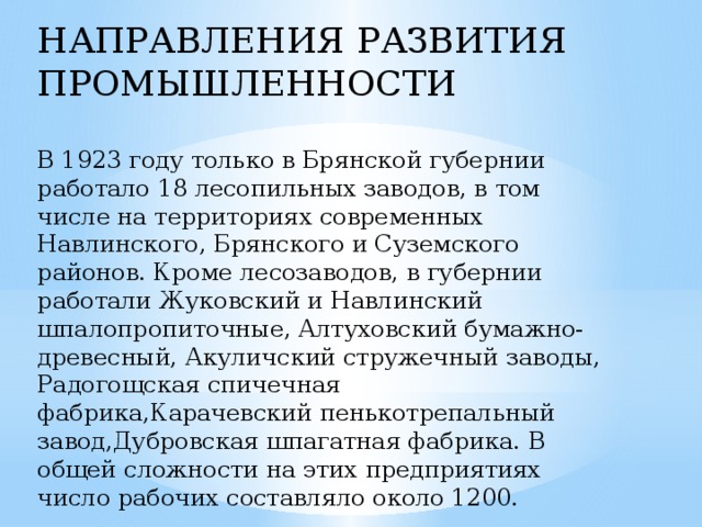 НАПРАВЛЕНИЯ РАЗВИТИЯ ПРОМЫШЛЕННОСТИ В 1923 году только в Брянской губернии работало 18 лесопильных заводов, в том числе на территориях современных Навлинского, Брянского и Суземского районов. Кроме лесозаводов, в губернии работали Жуковский и Навлинский шпалопропиточные, Алтуховский бумажно-древесный, Акуличский стружечный заводы, Радогощская спичечная фабрика,Карачевский пенькотрепальный завод,Дубровская шпагатная фабрика. В общей сложности на этих предприятиях число рабочих составляло около 1200.         