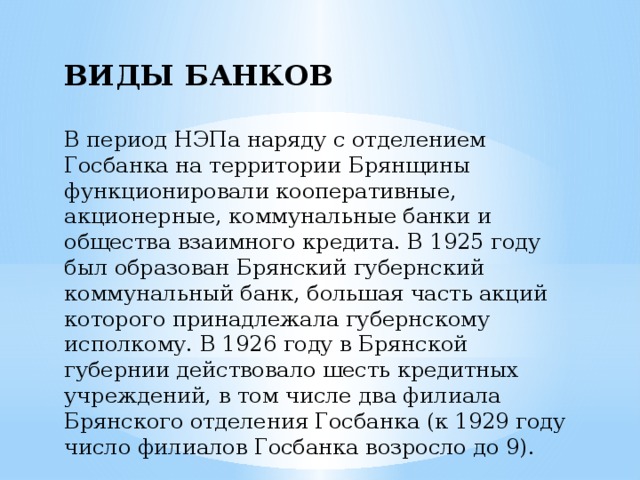 ВИДЫ БАНКОВ  В период НЭПа наряду с отделением Госбанка на территории Брянщины функционировали кооперативные, акционерные, коммунальные банки и общества взаимного кредита. В 1925 году был образован Брянский губернский коммунальный банк, большая часть акций которого принадлежала губернскому исполкому. В 1926 году в Брянской губернии действовало шесть кредитных учреждений, в том числе два филиала Брянского отделения Госбанка (к 1929 году число филиалов Госбанка возросло до 9). 