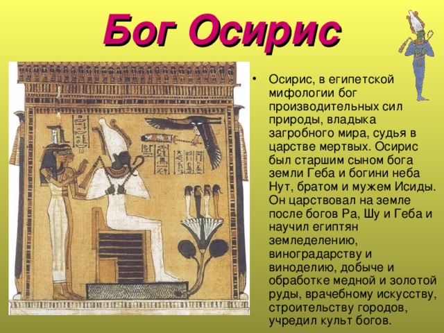 Бог Осирис  Осирис, в египетской мифологии бог производительных сил природы, владыка загробного мира, судья в царстве мертвых. Осирис был старшим сыном бога земли Геба и богини неба Нут, братом и мужем Исиды. Он царствовал на земле после богов Pa, Шу и Геба и научил египтян земледелению, виноградарству и виноделию, добыче и обработке медной и золотой руды, врачебному искусству, строительству городов, учредил культ богов.  