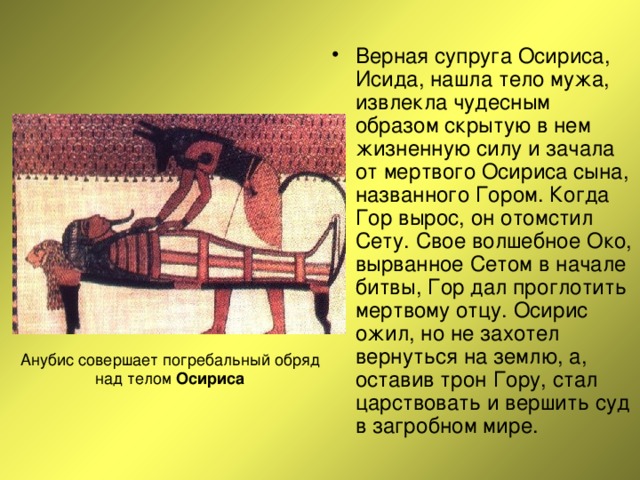 Верная супруга Осириса, Исида, нашла тело мужа, извлекла чудесным образом скрытую в нем жизненную силу и зачала от мертвого Осириса сына, названного Гором. Когда Гор вырос, он отомстил Сету. Свое волшебное Око, вырванное Сетом в начале битвы, Гор дал проглотить мертвому отцу. Осирис ожил, но не захотел вернуться на землю, а, оставив трон Гору, стал царствовать и вершить суд в загробном мире. Осириса 