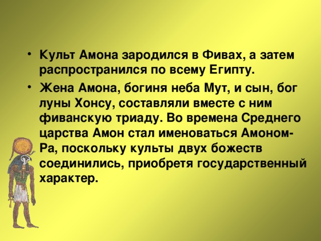 Культ Амона зародился в Фивах, а затем распространился по всему Египту. Жена Амона, богиня неба Мут, и сын, бог луны Хонсу, составляли вместе с ним фиванскую триаду. Во времена Среднего царства Амон стал именоваться Амоном-Ра, поскольку культы двух божеств соединились, приобретя государственный характер. 