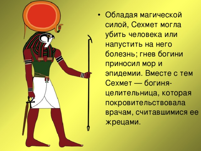 Обладая магической силой, Сехмет могла убить человека или напустить на него болезнь; гнев богини приносил мор и эпидемии. Вместе с тем Сехмет — богиня-целительница, которая покровительствовала врачам, считавшимися ее жрецами. 