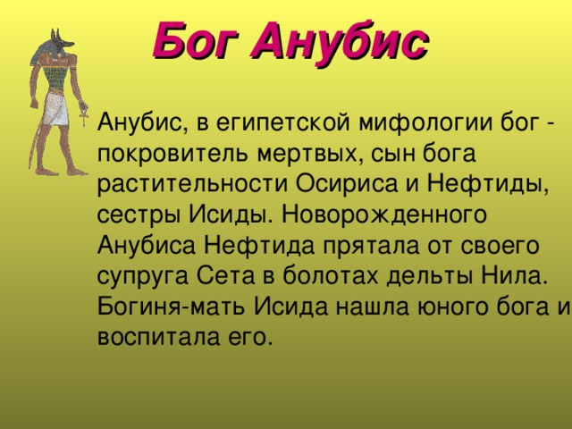 Бог Анубис    Анубис, в египетской мифологии бог - покровитель мертвых, сын бога растительности Осириса и Нефтиды, сестры Исиды. Новорожденного Анубиса Нефтида прятала от своего супруга Сета в болотах дельты Нила. Богиня-мать Исида нашла юного бога и воспитала его.   