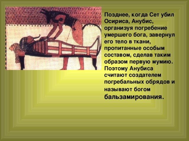 Позднее, когда Сет убил Осириса, Анубис, организуя погребение умершего бога, завернул его тело в ткани, пропитанные особым составом, сделав таким образом первую мумию. Поэтому Анубиса считают создателем погребальных обрядов и называют богом бальзамирования. 