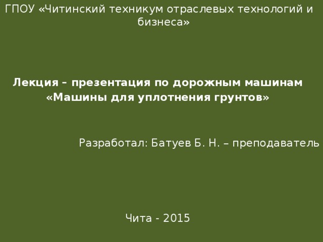  ГПОУ «Читинский техникум отраслевых технологий и бизнеса» Лекция – презентация по дорожным машинам «Машины для уплотнения грунтов » Разработал: Батуев Б. Н. – преподаватель Чита - 2015 